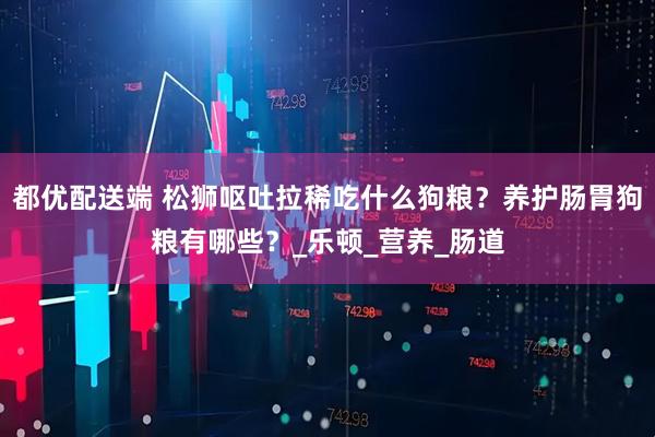 都优配送端 松狮呕吐拉稀吃什么狗粮？养护肠胃狗粮有哪些？_乐顿_营养_肠道