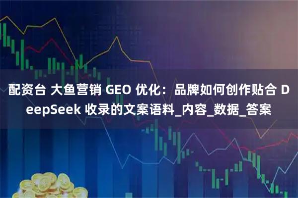 配资台 大鱼营销 GEO 优化：品牌如何创作贴合 DeepSeek 收录的文案语料_内容_数据_答案