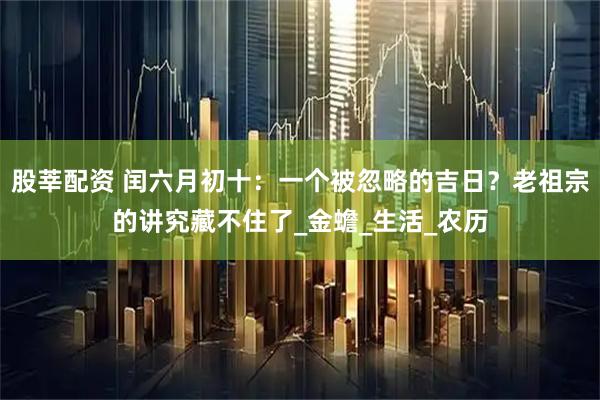 股莘配资 闰六月初十：一个被忽略的吉日？老祖宗的讲究藏不住了_金蟾_生活_农历