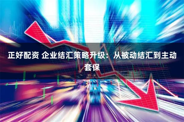 正好配资 企业结汇策略升级:从被动结汇到主动套保