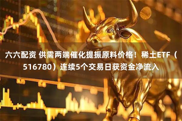 六六配资 供需两端催化提振原料价格！稀土ETF（516780）连续5个交易日获资金净流入