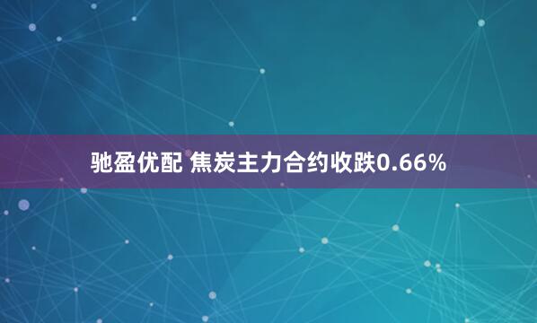 驰盈优配 焦炭主力合约收跌0.66%