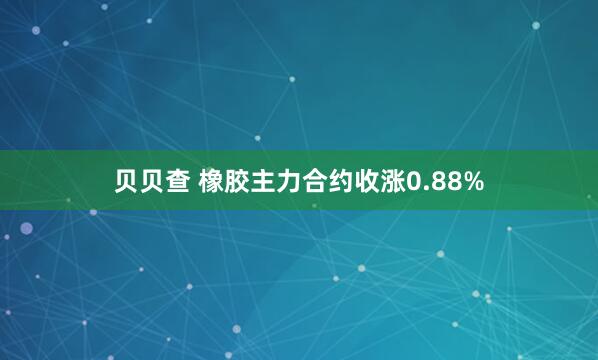 贝贝查 橡胶主力合约收涨0.88%