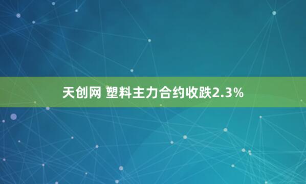 天创网 塑料主力合约收跌2.3%