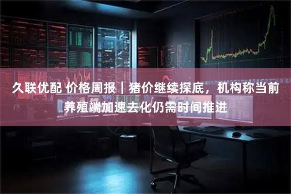 久联优配 价格周报｜猪价继续探底，机构称当前养殖端加速去化仍需时间推进