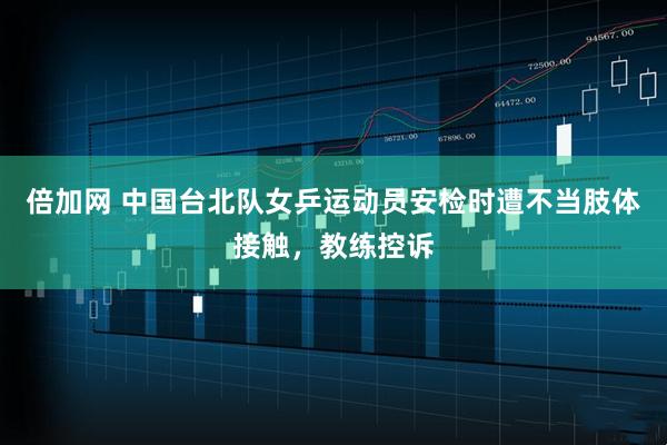 倍加网 中国台北队女乒运动员安检时遭不当肢体接触，教练控诉