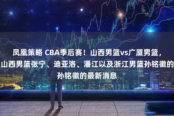 凤凰策略 CBA季后赛！山西男篮vs广厦男篮，赛前带来山西男篮张宁、迪亚洛、潘江以及浙江男篮孙铭徽的最新消息