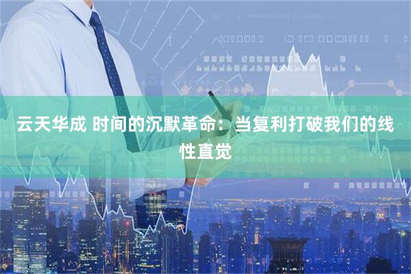 云天华成 时间的沉默革命:当复利打破我们的线性直觉