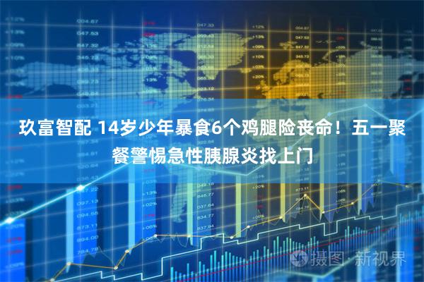 玖富智配 14岁少年暴食6个鸡腿险丧命！五一聚餐警惕急性胰腺炎找上门