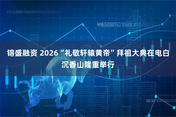 镕盛融资 2026“礼敬轩辕黄帝”拜祖大典在电白沉香山隆重举行