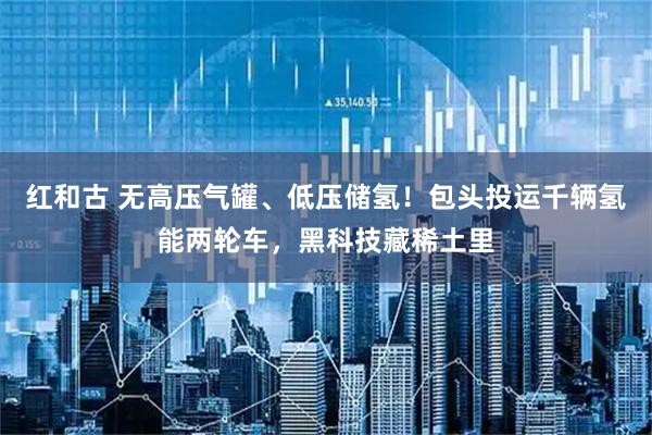 红和古 无高压气罐、低压储氢！包头投运千辆氢能两轮车，黑科技藏稀土里