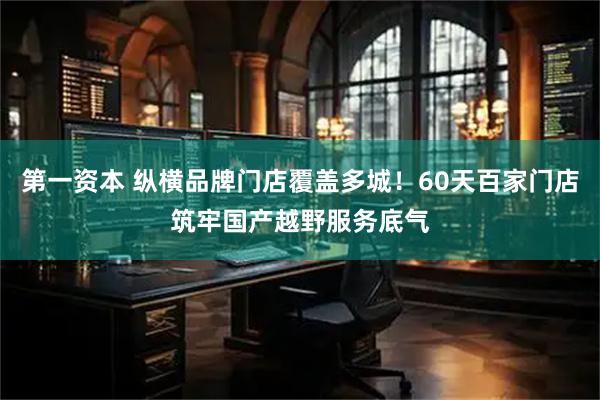 第一资本 纵横品牌门店覆盖多城！60天百家门店筑牢国产越野服务底气