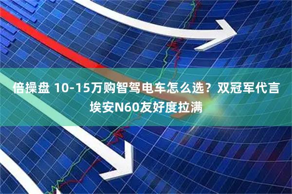 倍操盘 10-15万购智驾电车怎么选？双冠军代言埃安N60友好度拉满
