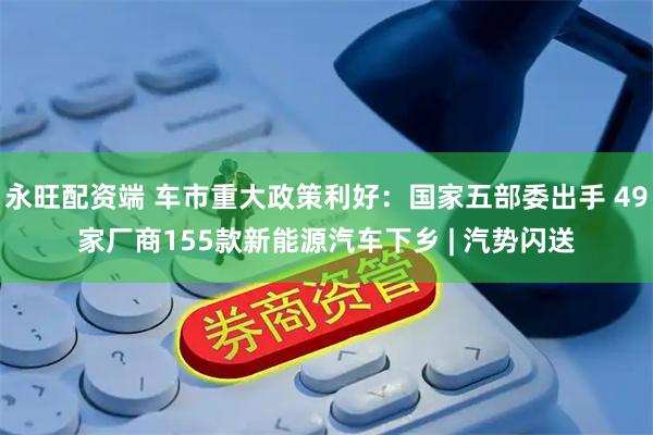永旺配资端 车市重大政策利好：国家五部委出手 49家厂商155款新能源汽车下乡 | 汽势闪送