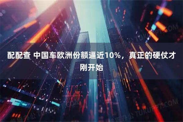 配配查 中国车欧洲份额逼近10%，真正的硬仗才刚开始