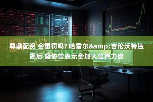 尊鼎配资 会重罚吗? 哈雷尔&吉伦沃特违规后 篮协曾表示会加大监管力度