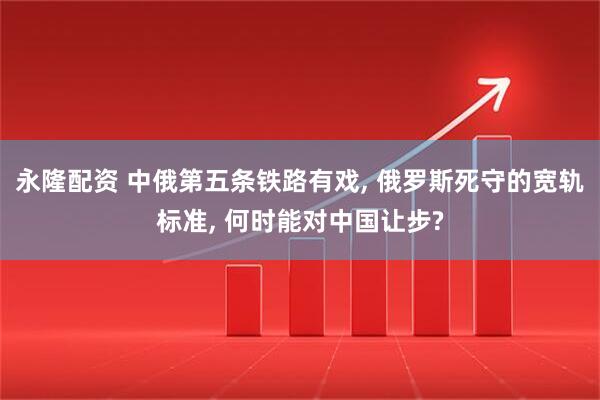 永隆配资 中俄第五条铁路有戏, 俄罗斯死守的宽轨标准, 何时能对中国让步?