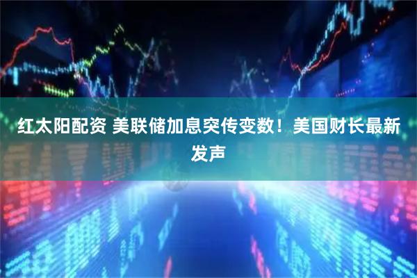 红太阳配资 美联储加息突传变数！美国财长最新发声