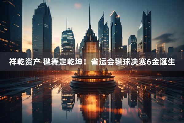 祥乾资产 毽舞定乾坤！省运会毽球决赛6金诞生
