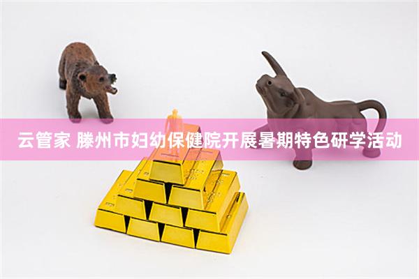 云管家 滕州市妇幼保健院开展暑期特色研学活动