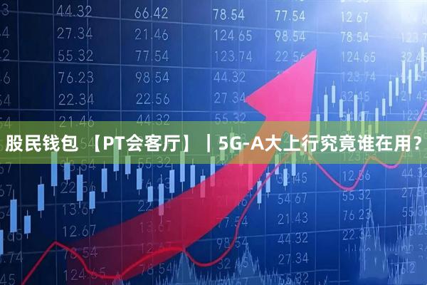 股民钱包 【PT会客厅】｜5G-A大上行究竟谁在用？