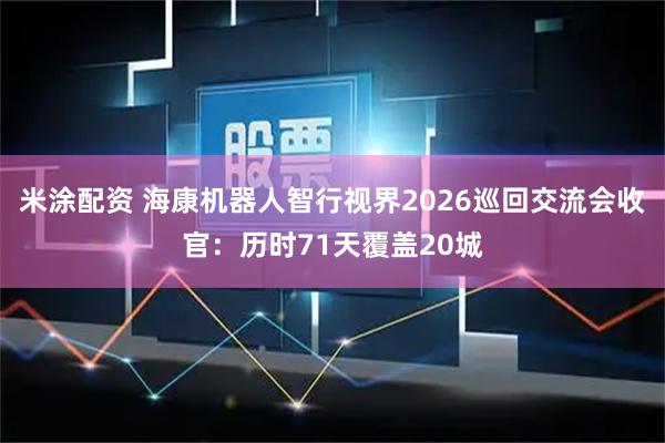 米涂配资 海康机器人智行视界2026巡回交流会收官：历时71天覆盖20城